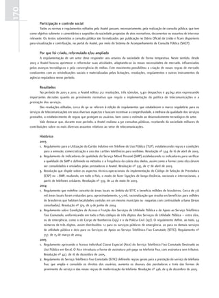 170
             Participação e controle social
              Todas as normas e regulamentos editados pela Anatel passam, necessariamente, pela realização de consulta pública, que tem
      como objetivo submeter a comentários e sugestões da sociedade propostas de atos normativos, documentos ou assuntos de interesse
      relevante. Os textos submetidos a consulta pública são formalizados por publicação no Diário Oficial da União e ficam disponíveis
      para visualização e contribuição, no portal da Anatel, por meio do Sistema de Acompanhamento de Consulta Pública (SACP).

             Por que foi criado, reformulado e/ou ampliado
             A regulamentação de um setor deve responder aos anseios da sociedade de forma tempestiva. Neste sentido, desde
      2003 a Anatel buscou aprimorar e reformular suas atividades, adaptando-se às novas necessidades de mercado, influenciadas
      pelos avanços tecnológicos e pela convergência de mídias. Este movimento possibilitou a criação de novas regras de mercado
      condizentes com as reivindicações sociais e materializadas pelas licitações, resoluções, regulamentos e outros instrumentos da
      agência reguladora nesse período.

             resultados
              No período de 2003 a 2010, a Anatel editou 212 resoluções, três súmulas, 3.401 despachos e 49.692 atos expressando
      importantes decisões quanto ao provimento normativo que regula a implementação da política de telecomunicações e a
      prestação dos serviços.
              Das resoluções editadas, cerca de 90 se referem à edição de regulamentos que estabelecem o marco regulatório para os
      serviços de telecomunicações em seus diversos aspectos e buscam incentivar a competitividade, a melhora da qualidade dos serviços
      prestados, o estabelecimento de regras que protejam os usuários, bem como o estímulo ao desenvolvimento tecnológico do setor.
              Vale destacar que, durante esse período, a Anatel realizou 2.301 consultas públicas, recebendo da sociedade milhares de
      contribuições sobre os mais diversos assuntos relativos ao setor de telecomunicações.

             Histórico
             2003
             1. Regulamento para a Utilização do Cartão Indutivo em Telefone de Uso Público (TUP), estabelecendo regras e condições
                para a emissão, comercialização e uso dos cartões telefônicos para orelhões. Resolução nº 334, de 16 de abril de 2003.
             2. Regulamento de Indicadores de qualidade do Serviço Móvel Pessoal (SMP) estabelecendo 12 indicadores para verificar
                a qualidade do SMP e definindo os métodos e a frequência da coleta dos dados, assim como a forma como eles devem
                ser consolidados e enviados pelas prestadoras à Anatel. Resolução nº 335, de 17 de abril de 2003.
             3. Resolução que dispõe sobre os aspectos técnico-operacionais da implementação do Código de Seleção de Prestadora
                (CSP) no –SMP, mudando, em todo o País, o modo de fazer ligações de longa distância, nacionais e internacionais, a
                partir de telefones celulares. Resolução nº 339, de 22 de maio de 2003.
             2004
             1. Regulamento que redefine conceito de áreas locais no âmbito do STFC e beneficia milhões de brasileiros. Cerca de 7,6
                mil áreas locais foram reduzidas para, aproximadamente, 5,3 mil, racionalização que resulta em benefícios para milhões
                de brasileiros que habitam localidades contidas em um mesmo município ou naquelas com continuidade urbana (áreas
                conurbadas). Resolução nº 373, de 3 de junho de 2004.
             2. Regulamento sobre Condições de Acesso e Fruição dos Serviços de Utilidade Pública e de Apoio ao Serviço Telefônico
                Fixo Comutado, uniformizando em todo o País códigos de três dígitos dos Serviços de Utilidade Pública – entre eles,
                os de emergência, como o do Corpo de Bombeiros (193) e o da Polícia Civil (197). O regulamento define, ao todo, 34
                números de três dígitos, assim distribuídos: 12 para os serviços públicos de emergência, 20 para os demais serviços
                de utilidade pública e dois para os Serviços de Apoio ao Serviço Telefônico Fixo Comutado (STFC). Regulamento nº
                357, de 15 de março de 2004.
             2005
             1. Regulamento aprovando o Acesso Individual Classe Especial (Aice) do Serviço Telefônico Fixo Comutado Destinado ao
                Uso Público em Geral. O Aice introduziu a forma de assinatura pré-paga na telefonia fixa, com assinatura sem tributos.
                Resolução nº 427, de 16 de dezembro de 2005.
             2. Regulamento do Serviço Telefônico Fixo Comutado (STFC) definindo regras gerais para a prestação do serviço de telefonia
                fixa, que amplia e consolida os direitos dos usuários, aumenta os deveres das prestadoras e trata das formas de
                provimento do serviço e das novas regras de modernização da telefonia. Resolução nº 426, de 9 de dezembro de 2005.
 