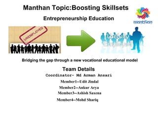 Bridging the gap through a new vocational educational model
Manthan Topic:Boosting Skillsets
Entrepreneurship Education
Team Details
Coordinator- Md Arman Ansari
Member1--Udit Jindal
Member2--Ankur Arya
Member4--Mohd Shariq
Member3--Ashish Saxena
 