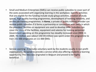 • Small and Medium Enterprises (SMEs) can receive public subsidies to cover part of
the costs associated with organizing learning in the workplace. Specific activities
that are eligible for the funding include study-group activities, creation of study
spaces, high-quality learning programmes, development of learning networks, and
on-the-job training programmes. In Korea, a private or public training provider can
receive public subsidies if it forms a partnership or consortium with SMEs in which
the providers’ facilities or equipment are used to develop skills. Subsidies can
cover the costs of the facilities, equipment and salaries for training personnel.
Government spending on this programme has steadily increased since 2003. In
2009, 78.3 billion won (about USD 69 million) was spent under this programme to
train 231 000 employees at 111 000 SMEs
• Service Learning : It includes voluntary work by the students usually in non-profit
organizations, designed to provide a service while also offering students a learning
opportunity. This idea was originated in Belgium and proved to be highly
beneficial.
 