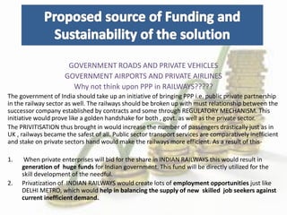 GOVERNMENT ROADS AND PRIVATE VEHICLES
GOVERNMENT AIRPORTS AND PRIVATE AIRLINES
Why not think upon PPP in RAILWAYS?????
The government of India should take up an initiative of bringing PPP i.e. public private partnership
in the railway sector as well. The railways should be broken up with must relationship between the
successor company established by contracts and some through REGULATORY MECHANISM. This
initiative would prove like a golden handshake for both , govt. as well as the private sector.
The PRIVITISATION thus brought in would increase the number of passengers drastically just as in
UK , railways became the safest of all. Public sector transport services are comparatively inefficient
and stake on private sectors hand would make the railways more efficient. As a result of this-
1. When private enterprises will bid for the share in INDIAN RAILWAYS this would result in
generation of huge funds for Indian government. This fund will be directly utilized for the
skill development of the needful.
2. Privatization of INDIAN RAILWAYS would create lots of employment opportunities just like
DELHI METRO, which would help in balancing the supply of new skilled job seekers against
current inefficient demand.
 