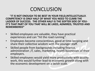 “IT IS NOT ENOUGH TO BE BEST IN YOUR FIELD,INTELLECTUALLY.
COMPETENCY IS ONLY HALF OF WHAT YOU NEED TO CLIMB THE
LADDER OF SUCCESS. THE OTHER HALF IS THE SOFTER SIDE OF YOU-
IT’S THAT PART OF YOU THAT WILL BE LIKED, ADMIRED, TRUSTED AND
REMEMBERED”
• Skilled employees are valuable, they have practical
experiences and can “hit the road running”.
• Employees become conscientious, good at time-keeping and
share their collective wisdom with the younger staff.
• Skilled people from backgrounds including finance,
administration ,IT, sales, marketing, health businesses of their
employers.
• Skilled employees would yield more productivity with quality
work, this would further lead to economic growth along with
the economic development on a lavish scale.
CONCLUSION
 