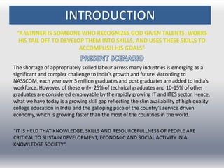 “A WINNER IS SOMEONE WHO RECOGNIZES GOD GIVEN TALENTS, WORKS
HIS TAIL OFF TO DEVELOP THEM INTO SKILLS, AND USES THESE SKILLS TO
ACCOMPLISH HIS GOALS”
The shortage of appropriately skilled labour across many industries is emerging as a
significant and complex challenge to India’s growth and future. According to
NASSCOM, each year over 3 million graduates and post graduates are added to India’s
workforce. However, of these only 25% of technical graduates and 10-15% of other
graduates are considered employable by the rapidly growing IT and ITES sector. Hence,
what we have today is a growing skill gap reflecting the slim availability of high quality
college education in India and the galloping pace of the country’s service driven
economy, which is growing faster than the most of the countries in the world.
“IT IS HELD THAT KNOWLEDGE, SKILLS AND RESOURCEFULLNESS OF PEOPLE ARE
CRITICAL TO SUSTAIN DEVELOPMENT, ECONOMIC AND SOCIAL ACTIVITY IN A
KNOWLEDGE SOCIETY”.
 