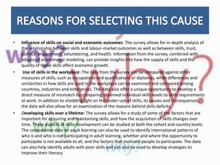 • Influence of skills on social and economic outcomes: The survey allows for in-depth analysis of
the relationship between skills and labour-market outcomes as well as between skills, trust,
political engagement, volunteering, and health. Information from the survey, combined with
advanced econometric modeling, can provide insights into how the supply of skills and the
quality of those skills affect economic growth.
• Use of skills in the workplace: The data from the survey can be compared against other
measures of skills, such as occupations and qualifications or diplomas, while differences and
similarities in how skills are used in the workplace can be examined and compared among
countries, industries and enterprises. The data also offer a unique opportunity to develop a
direct measure of mismatch by comparing observed individual skills levels to skills requirements
at work. In addition to shedding light on the under-use of skills, its causes and consequences,
the data will also allow for an examination of the reasons behind skills deficits.
• Developing skills over a lifetime: The survey allows for a study of some of the factors that are
important for acquiring and maintaining skills, and how the acquisition of skills changes over
time. These aspects of skills development can be studied at both the cohort and country levels.
The comparative data on adult learning can also be used to identify international patterns of
who is and who is not participating in adult learning, whether and where the opportunity to
participate is not available to all, and the factors that motivate people to participate. The data
can also help identify adults with poor skills and can also be used to develop strategies to
improve their literacy
 