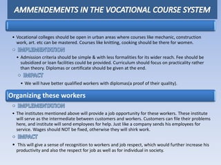• Vocational colleges should be open in urban areas where courses like mechanic, construction
work, art. etc can be mastered. Courses like knitting, cooking should be there for women.
• Admission criteria should be simple & with less formalities for its wider reach. Fee should be
subsidized or loan facilities could be provided. Curriculum should focus on practicality rather
than theory. Diplomas or certificate should be given at the end.
• We will have better qualified workers with diplomas(a proof of their quality).
Organizing these workers
• The institutes mentioned above will provide a job opportunity for these workers. These institute
will serve as the intermediate between customers and workers. Customers can file their problems
here, and institute will send employees for help. Just like a company sends his employees for
service. Wages should NOT be fixed, otherwise they will shirk work.
• This will give a sense of recognition to workers and job respect, which would further increase his
productivity and also the respect for job as well as for individual in society.
 