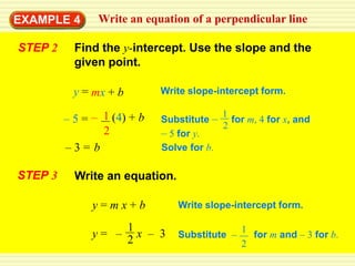 EXAMPLE 4       Write an equation of a perpendicular line

STEP 2     Find the y-intercept. Use the slope and the
           given point.

           y = mx + b        Write slope-intercept form.

                                          1
         – 5 = – 1 (4) + b   Substitute – for m, 4 for x, and
                                          2
                 2           – 5 for y.
         –3= b               Solve for b.

STEP 3     Write an equation.

               y=mx+b           Write slope-intercept form.

                    1                          1
               y= – 2x – 3      Substitute –     for m and – 3 for b.
                                               2
 