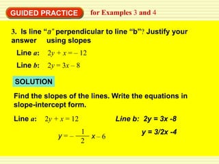 GUIDED PRACTICE            for Examples 3 and 4

3. Is line “a” perpendicular to line “b”? Justify your
answer using slopes
 Line a:   2y + x = – 12
 Line b:   2y = 3x – 8

 SOLUTION
Find the slopes of the lines. Write the equations in
slope-intercept form.
Line a:    2y + x = 12            Line b: 2y = 3x -8
                         1                y = 3/2x -4
               y=–         x–6
                         2
 