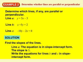 EXAMPLE 2     Determine whether lines are parallel or perpendicular

 Determine which lines, if any, are parallel or
 perpendicular.
 Line a: y = 5x – 3

 Line b:   x +5y = 2

 Line c:   –10y – 2x = 0

 SOLUTION
 Find the slopes of the lines.
      Line a: The equation is in slope-intercept form.
      The slope is 5.
      Write the equations for lines b and c in slope-
      intercept form.
 