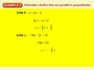 EXAMPLE 2   Determine whether lines are parallel or perpendicular

      Line b: x + 5y = 2

                   5y = – x + 2
                       –1 x 2
                    y=
                        5 + 5
      Line c: – 10y – 2x = 0

                    – 10y = 2x
                              1
                         y= – 5x
 