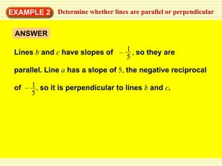 EXAMPLE 2     Determine whether lines are parallel or perpendicular


 ANSWER

 Lines b and c have slopes of – 1 , so they are
                                5
 parallel. Line a has a slope of 5, the negative reciprocal

 of – 1 , so it is perpendicular to lines b and c.
      5
 