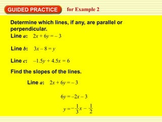 GUIDED PRACTICE          for Example 2

Determine which lines, if any, are parallel or
perpendicular.
Line a: 2x + 6y = – 3

Line b:   3x – 8 = y

Line c:   –1.5y + 4.5x = 6

Find the slopes of the lines.

      Line a: 2x + 6y = – 3

                       6y = –2x – 3

                        y= – 1x – 1
                             3    2
 