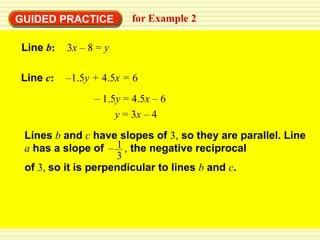 GUIDED PRACTICE         for Example 2

Line b:   3x – 8 = y

Line c:   –1.5y + 4.5x = 6
                – 1.5y = 4.5x – 6
                     y = 3x – 4
 Lines b and c have slopes of 3, so they are parallel. Line
 a has a slope of – 1 , the negative reciprocal
                     3
 of 3, so it is perpendicular to lines b and c.
 