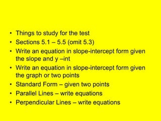 • Things to study for the test
• Sections 5.1 – 5.5 (omit 5.3)
• Write an equation in slope-intercept form given
  the slope and y –int
• Write an equation in slope-intercept form given
  the graph or two points
• Standard Form – given two points
• Parallel Lines – write equations
• Perpendicular Lines – write equations
 