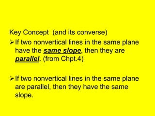 Key Concept (and its converse)
If two nonvertical lines in the same plane
 have the same slope, then they are
 parallel. (from Chpt.4)

If two nonvertical lines in the same plane
 are parallel, then they have the same
 slope.
 