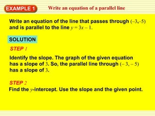 EXAMPLE 1         Write an equation of a parallel line

 Write an equation of the line that passes through (–3,–5)
 and is parallel to the line y = 3x – 1.

SOLUTION
 STEP 1
 Identify the slope. The graph of the given equation
 has a slope of 3. So, the parallel line through (– 3, – 5)
 has a slope of 3.

STEP 2
Find the y-intercept. Use the slope and the given point.
 