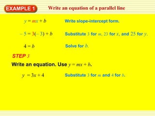 EXAMPLE 1          Write an equation of a parallel line

      y = mx + b          Write slope-intercept form.

    – 5 = 3(– 3) + b      Substitute 3 for m, 23 for x, and 25 for y.

      4=b                  Solve for b.

 STEP 3
 Write an equation. Use y = mx + b.

     y = 3x + 4           Substitute 3 for m and 4 for b.
 