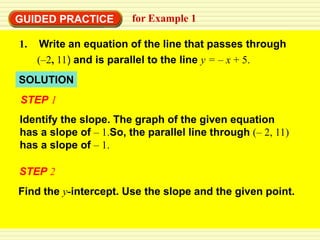 GUIDED PRACTICE         for Example 1

1.    Write an equation of the line that passes through
     (–2, 11) and is parallel to the line y = – x + 5.
SOLUTION
STEP 1
Identify the slope. The graph of the given equation
has a slope of – 1.So, the parallel line through (– 2, 11)
has a slope of – 1.

STEP 2
Find the y-intercept. Use the slope and the given point.
 