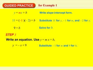 GUIDED PRACTICE           for Example 1

     y = mx + b           Write slope-intercept form.

    11 = (–1 )(– 2) + b   Substitute 11 for y, – 1 for m, and – 2 for x.

     9=b                  Solve for b.

STEP 3
Write an equation. Use y = m x + b.
    y =–x+9               Substitute – 1 for m and 9 for b.
 