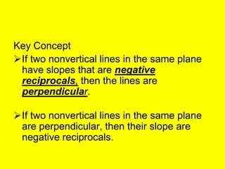 Key Concept
If two nonvertical lines in the same plane
 have slopes that are negative
 reciprocals, then the lines are
 perpendicular.

If two nonvertical lines in the same plane
 are perpendicular, then their slope are
 negative reciprocals.
 