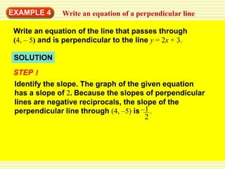 EXAMPLE 4      Write an equation of a perpendicular line

 Write an equation of the line that passes through
 (4, – 5) and is perpendicular to the line y = 2x + 3.

 SOLUTION
 STEP 1
 Identify the slope. The graph of the given equation
 has a slope of 2. Because the slopes of perpendicular
 lines are negative reciprocals, the slope of the
 perpendicular line through (4, –5) is –1 .
                                        2
 