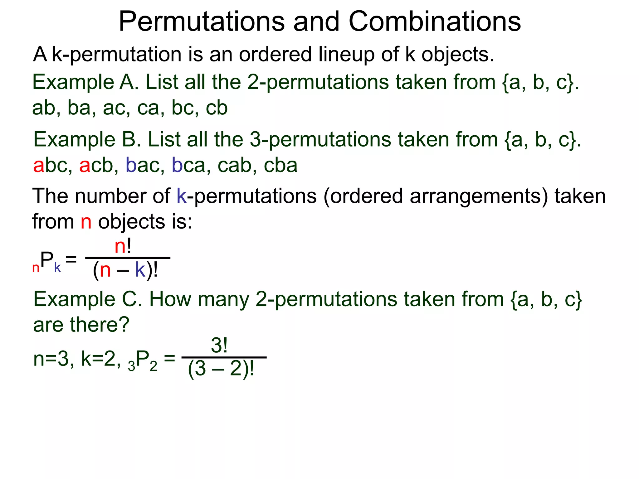 Permutations and Combinations
A k-permutation is an ordered lineup of k objects.
Example A. List all the 2-permutations taken from {a, b, c}.
ab, ba, ac, ca, bc, cb
Example B. List all the 3-permutations taken from {a, b, c}.
abc, acb, bac, bca, cab, cba
The number of k-permutations (ordered arrangements) taken
from n objects is:
         n!
nPk = (n – k)!

Example C. How many 2-permutations taken from {a, b, c}
are there?
                    3!
n=3, k=2, 3P2 = (3 – 2)!
 