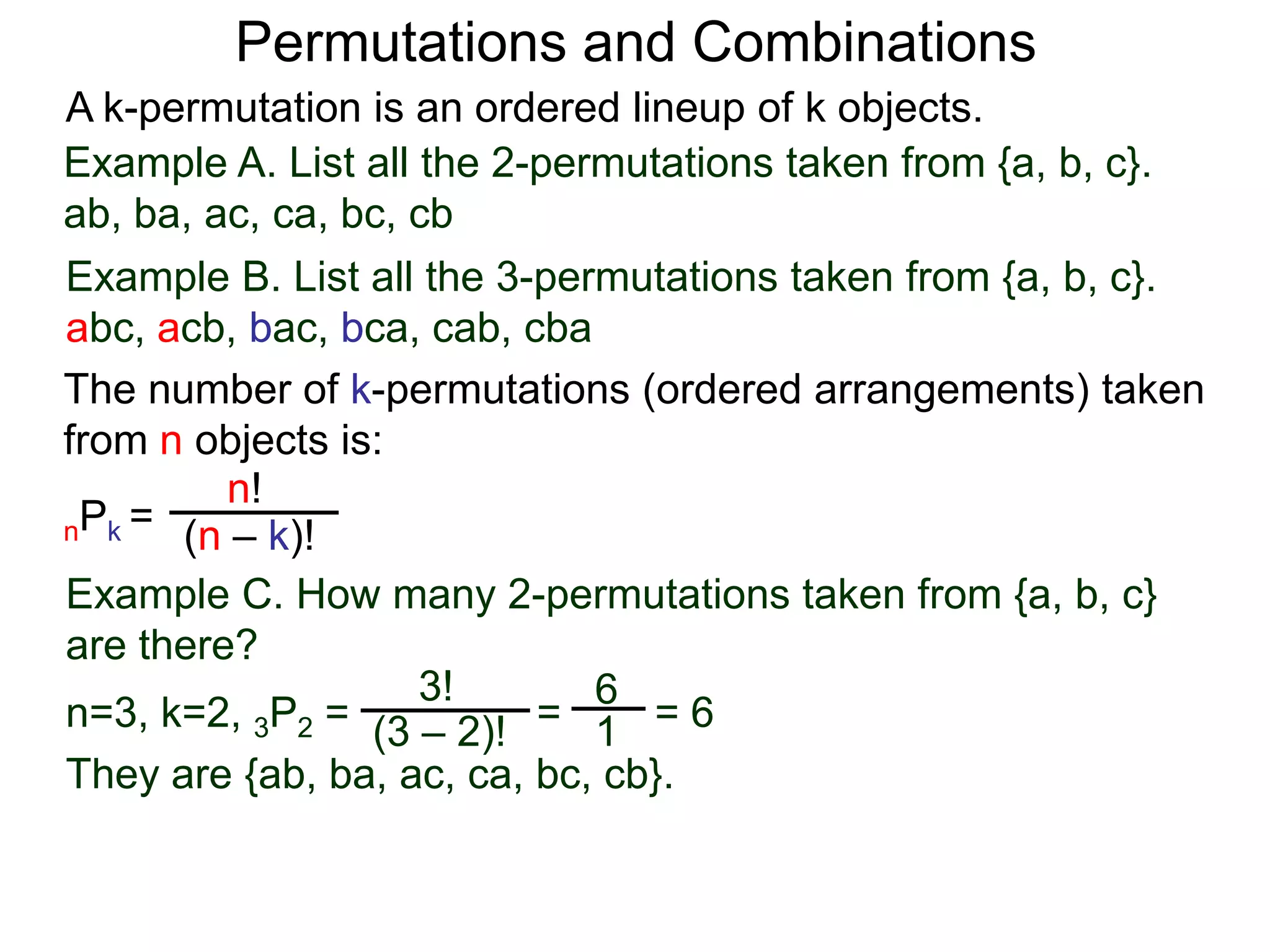 Permutations and Combinations
A k-permutation is an ordered lineup of k objects.
Example A. List all the 2-permutations taken from {a, b, c}.
ab, ba, ac, ca, bc, cb
Example B. List all the 3-permutations taken from {a, b, c}.
abc, acb, bac, bca, cab, cba
The number of k-permutations (ordered arrangements) taken
from n objects is:
         n!
nPk = (n – k)!

Example C. How many 2-permutations taken from {a, b, c}
are there?
                    3!       6
n=3, k=2, 3P2 = (3 – 2)! = 1 = 6
They are {ab, ba, ac, ca, bc, cb}.
 