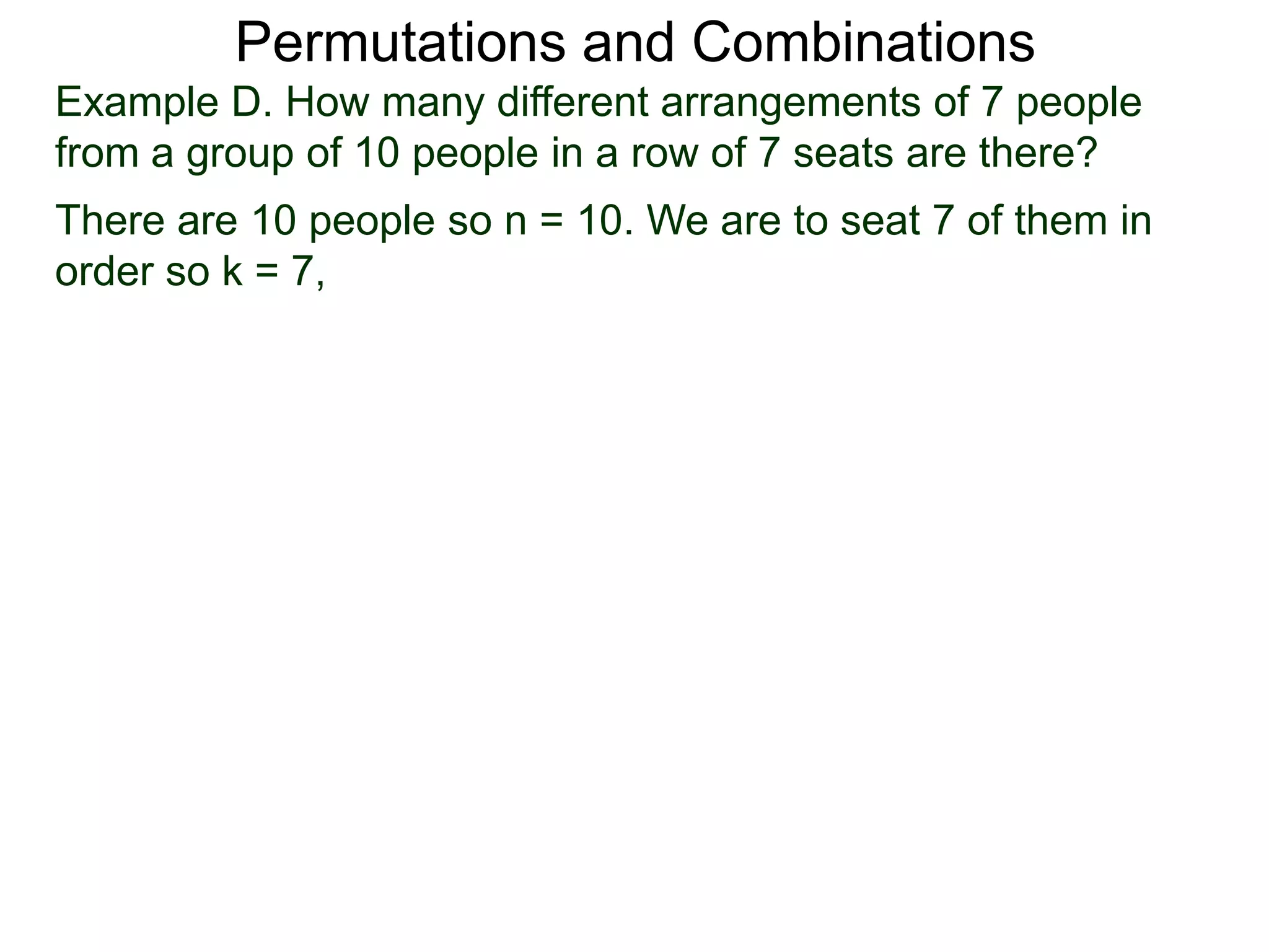Permutations and Combinations
Example D. How many different arrangements of 7 people
from a group of 10 people in a row of 7 seats are there?
There are 10 people so n = 10. We are to seat 7 of them in
order so k = 7,
 