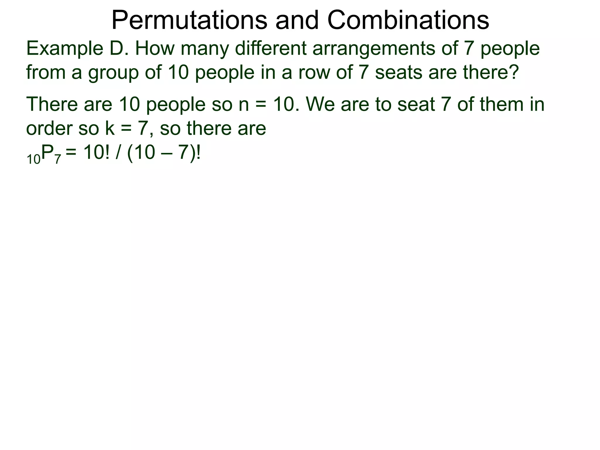 Permutations and Combinations
Example D. How many different arrangements of 7 people
from a group of 10 people in a row of 7 seats are there?
There are 10 people so n = 10. We are to seat 7 of them in
order so k = 7, so there are
10P7 = 10! / (10 – 7)!
 