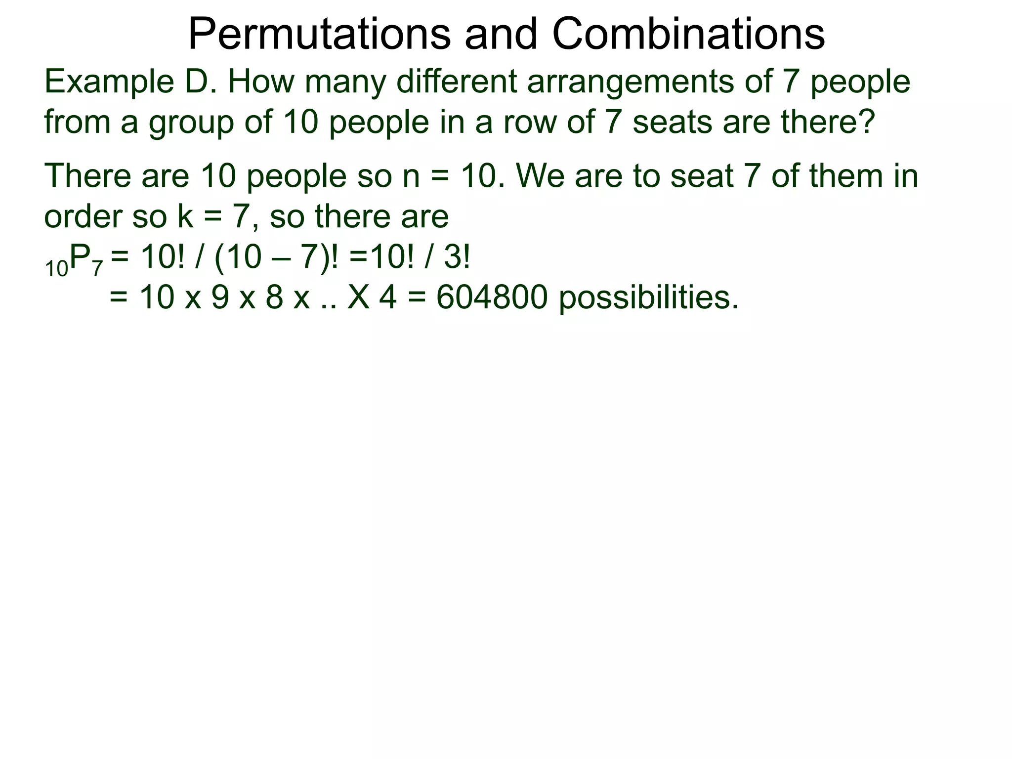 Permutations and Combinations
Example D. How many different arrangements of 7 people
from a group of 10 people in a row of 7 seats are there?
There are 10 people so n = 10. We are to seat 7 of them in
order so k = 7, so there are
10P7 = 10! / (10 – 7)! =10! / 3!
     = 10 x 9 x 8 x .. X 4 = 604800 possibilities.
 