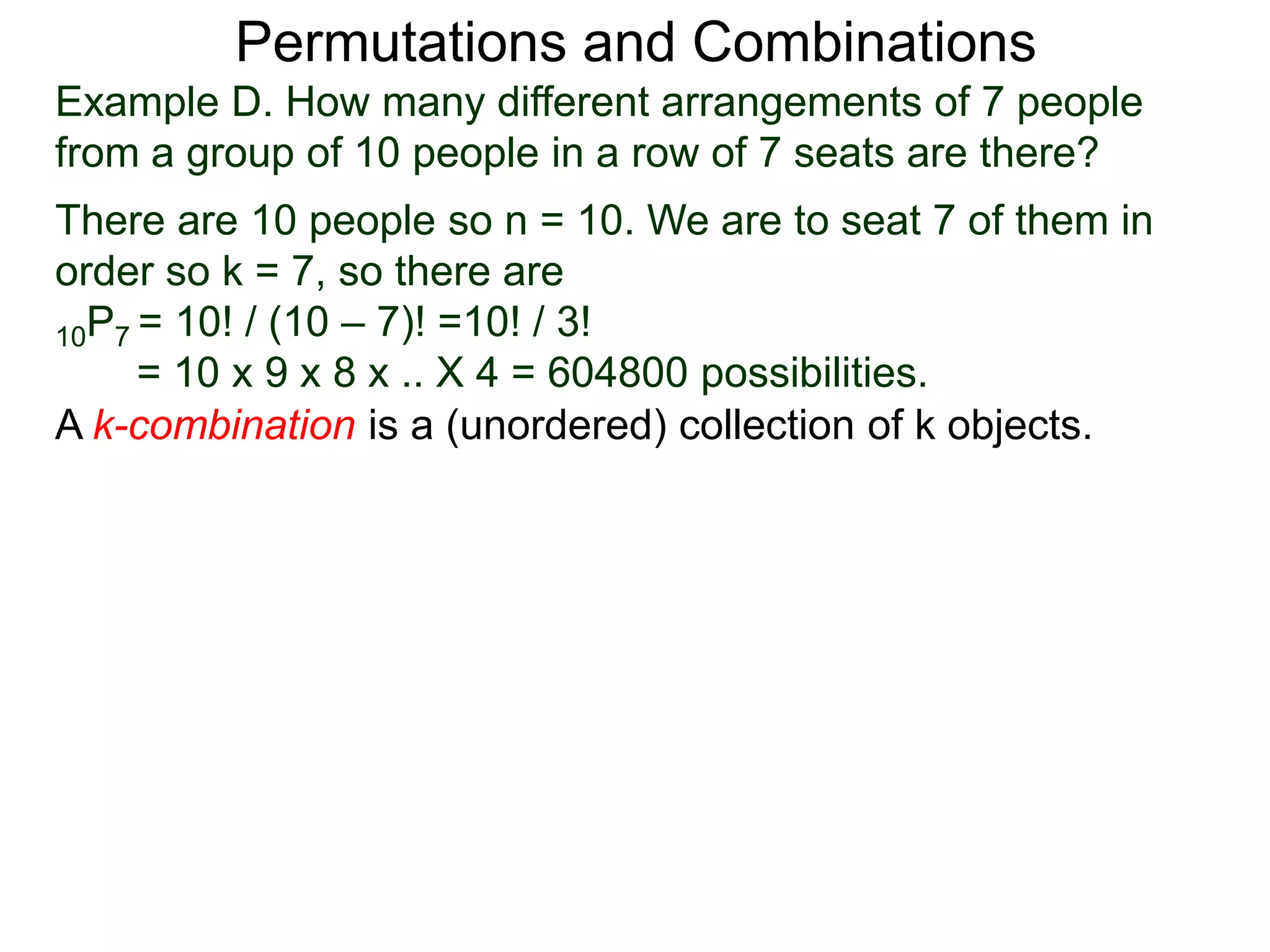 Permutations and Combinations
Example D. How many different arrangements of 7 people
from a group of 10 people in a row of 7 seats are there?
There are 10 people so n = 10. We are to seat 7 of them in
order so k = 7, so there are
10P7 = 10! / (10 – 7)! =10! / 3!
     = 10 x 9 x 8 x .. X 4 = 604800 possibilities.
A k-combination is a (unordered) collection of k objects.
 