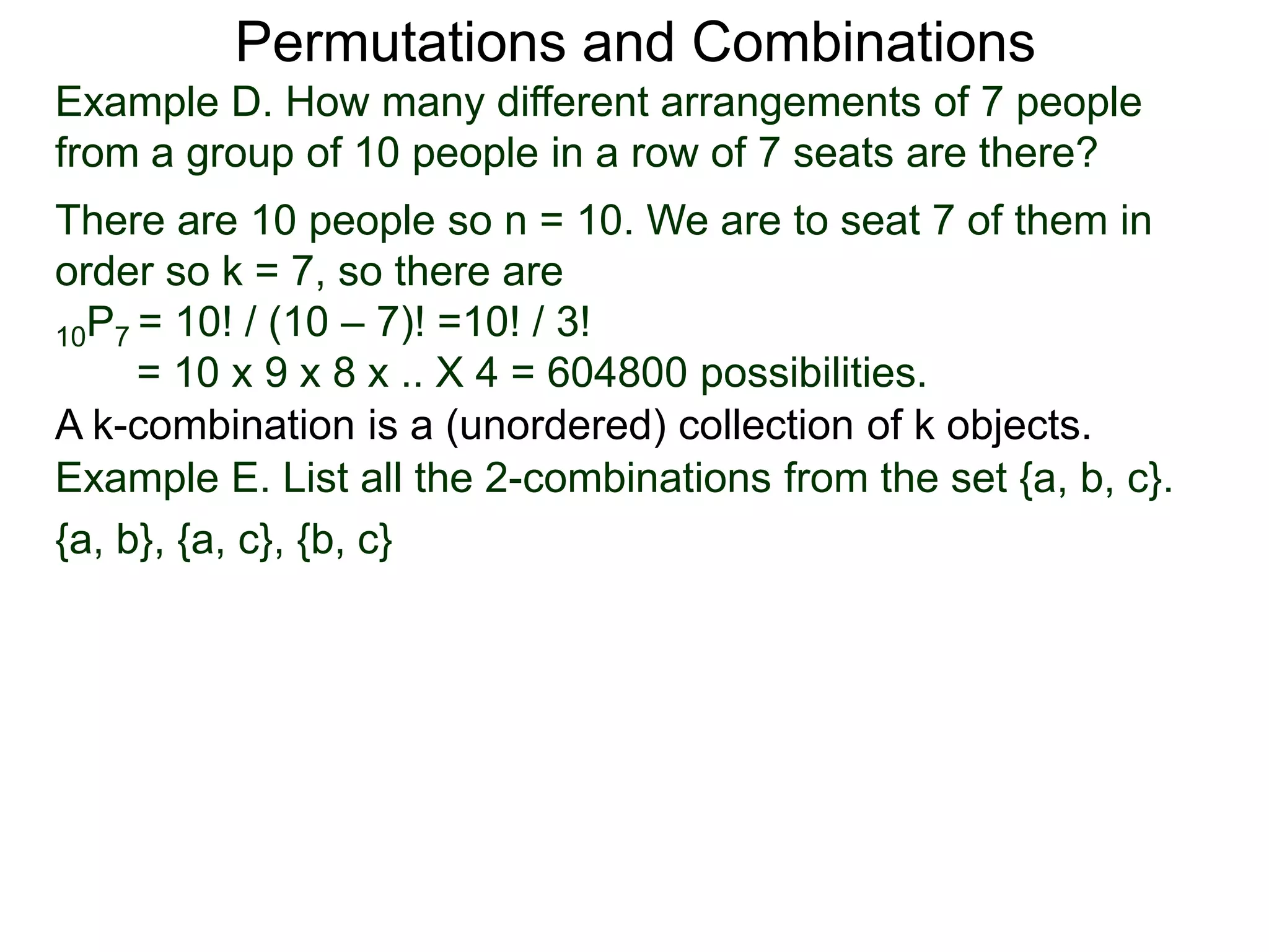Permutations and Combinations
Example D. How many different arrangements of 7 people
from a group of 10 people in a row of 7 seats are there?
There are 10 people so n = 10. We are to seat 7 of them in
order so k = 7, so there are
10P7 = 10! / (10 – 7)! =10! / 3!
     = 10 x 9 x 8 x .. X 4 = 604800 possibilities.
A k-combination is a (unordered) collection of k objects.
Example E. List all the 2-combinations from the set {a, b, c}.
{a, b}, {a, c}, {b, c}
 