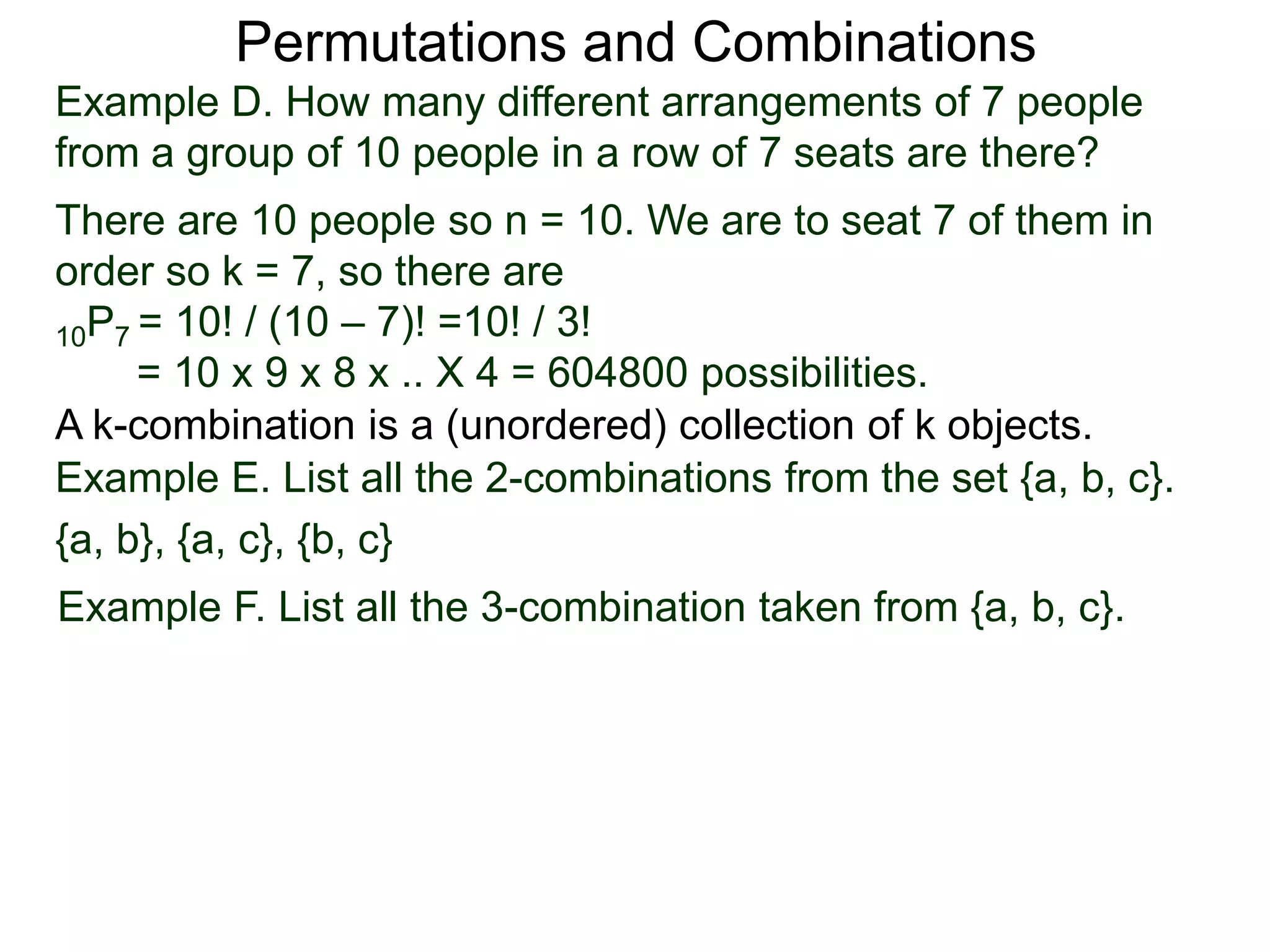 Permutations and Combinations
Example D. How many different arrangements of 7 people
from a group of 10 people in a row of 7 seats are there?
There are 10 people so n = 10. We are to seat 7 of them in
order so k = 7, so there are
10P7 = 10! / (10 – 7)! =10! / 3!
     = 10 x 9 x 8 x .. X 4 = 604800 possibilities.
A k-combination is a (unordered) collection of k objects.
Example E. List all the 2-combinations from the set {a, b, c}.
{a, b}, {a, c}, {b, c}
Example F. List all the 3-combination taken from {a, b, c}.
 