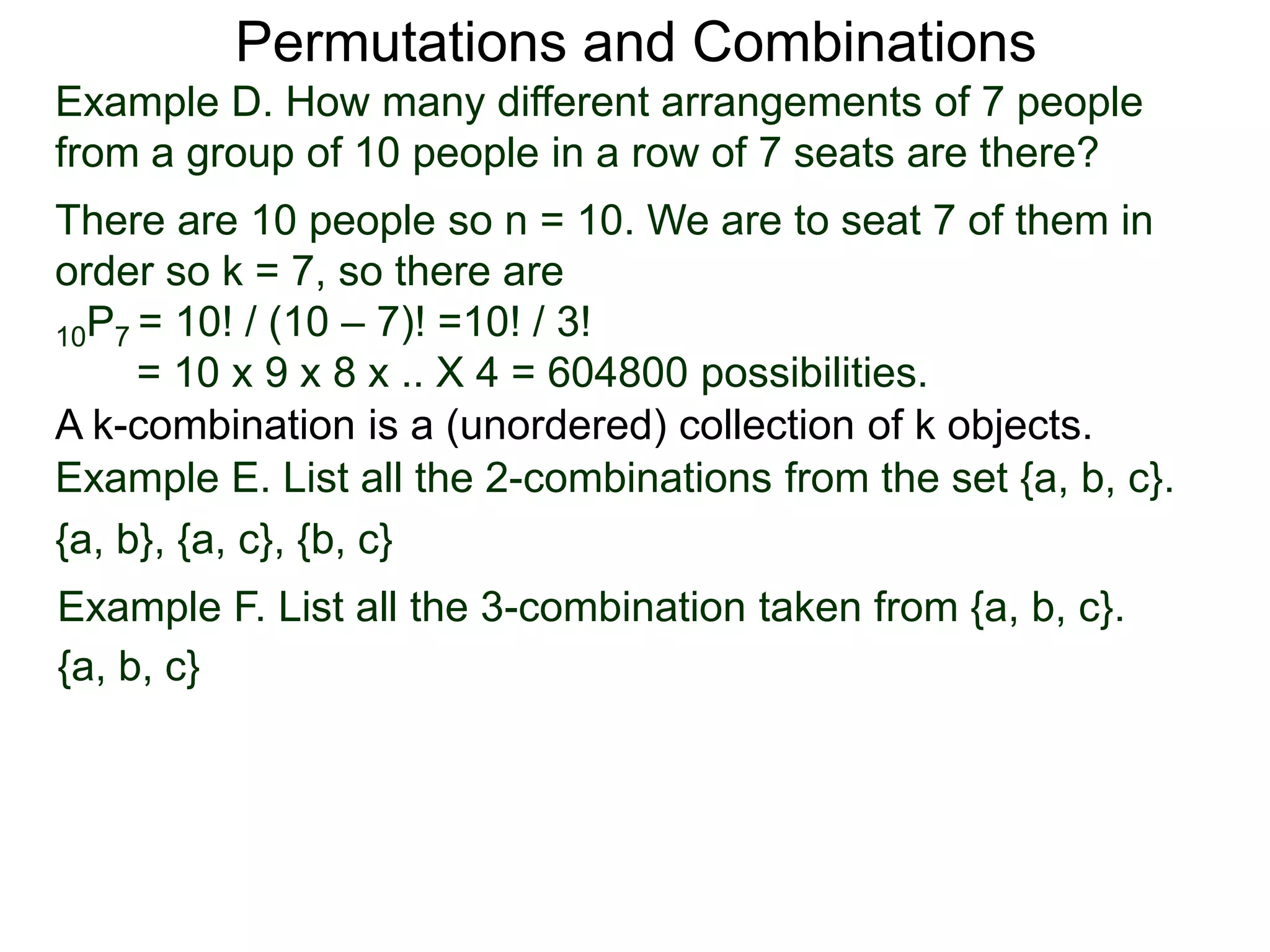 Permutations and Combinations
Example D. How many different arrangements of 7 people
from a group of 10 people in a row of 7 seats are there?
There are 10 people so n = 10. We are to seat 7 of them in
order so k = 7, so there are
10P7 = 10! / (10 – 7)! =10! / 3!
     = 10 x 9 x 8 x .. X 4 = 604800 possibilities.
A k-combination is a (unordered) collection of k objects.
Example E. List all the 2-combinations from the set {a, b, c}.
{a, b}, {a, c}, {b, c}
Example F. List all the 3-combination taken from {a, b, c}.
{a, b, c}
 