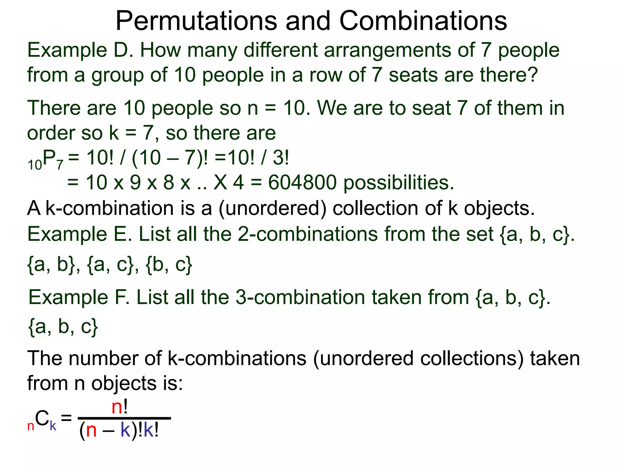 Permutations and Combinations
Example D. How many different arrangements of 7 people
from a group of 10 people in a row of 7 seats are there?
There are 10 people so n = 10. We are to seat 7 of them in
order so k = 7, so there are
10P7 = 10! / (10 – 7)! =10! / 3!
     = 10 x 9 x 8 x .. X 4 = 604800 possibilities.
A k-combination is a (unordered) collection of k objects.
Example E. List all the 2-combinations from the set {a, b, c}.
{a, b}, {a, c}, {b, c}
Example F. List all the 3-combination taken from {a, b, c}.
{a, b, c}
The number of k-combinations (unordered collections) taken
from n objects is:
          n!
nCk = (n – k)!k!
 