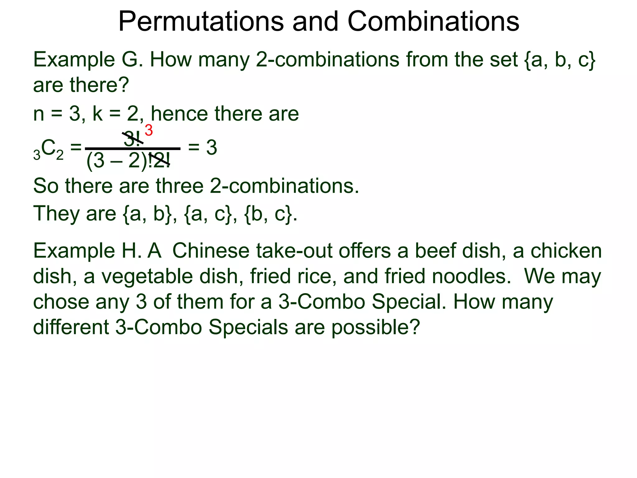 Permutations and Combinations
Example G. How many 2-combinations from the set {a, b, c}
are there?
n = 3, k = 2, hence there are
          3! 3
3C2 =             =3
      (3 – 2)!2!
So there are three 2-combinations.
They are {a, b}, {a, c}, {b, c}.
Example H. A Chinese take-out offers a beef dish, a chicken
dish, a vegetable dish, fried rice, and fried noodles. We may
chose any 3 of them for a 3-Combo Special. How many
different 3-Combo Specials are possible?
 