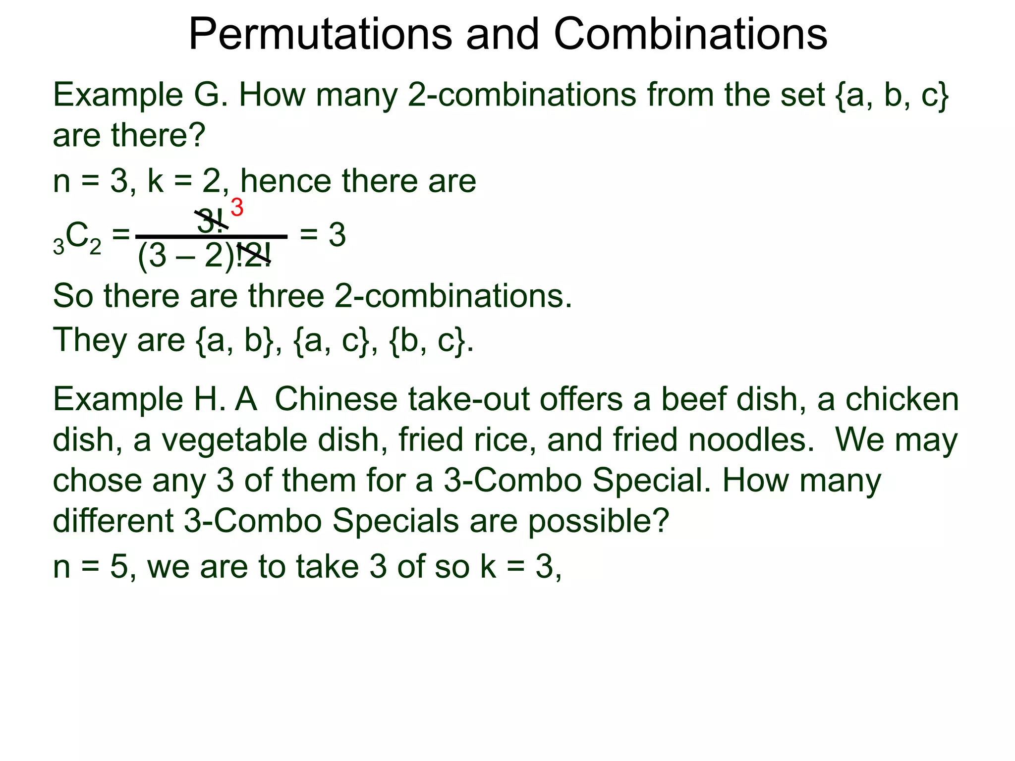 Permutations and Combinations
Example G. How many 2-combinations from the set {a, b, c}
are there?
n = 3, k = 2, hence there are
          3! 3
3C2 =             =3
      (3 – 2)!2!
So there are three 2-combinations.
They are {a, b}, {a, c}, {b, c}.
Example H. A Chinese take-out offers a beef dish, a chicken
dish, a vegetable dish, fried rice, and fried noodles. We may
chose any 3 of them for a 3-Combo Special. How many
different 3-Combo Specials are possible?
n = 5, we are to take 3 of so k = 3,
 