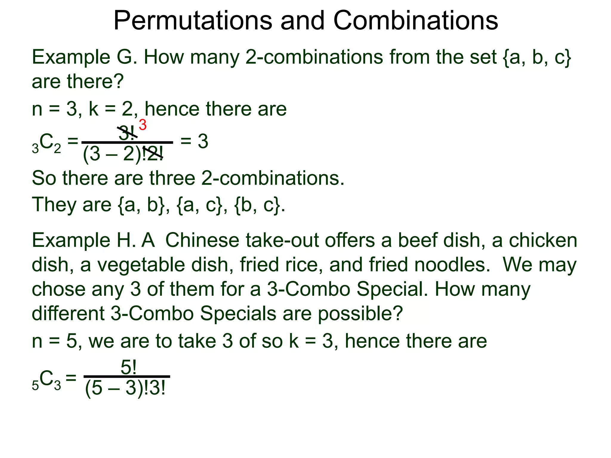 Permutations and Combinations
Example G. How many 2-combinations from the set {a, b, c}
are there?
n = 3, k = 2, hence there are
          3! 3
3C2 =             =3
      (3 – 2)!2!
So there are three 2-combinations.
They are {a, b}, {a, c}, {b, c}.
Example H. A Chinese take-out offers a beef dish, a chicken
dish, a vegetable dish, fried rice, and fried noodles. We may
chose any 3 of them for a 3-Combo Special. How many
different 3-Combo Specials are possible?
n = 5, we are to take 3 of so k = 3, hence there are
           5!
5 C3 = (5 – 3)!3!
 