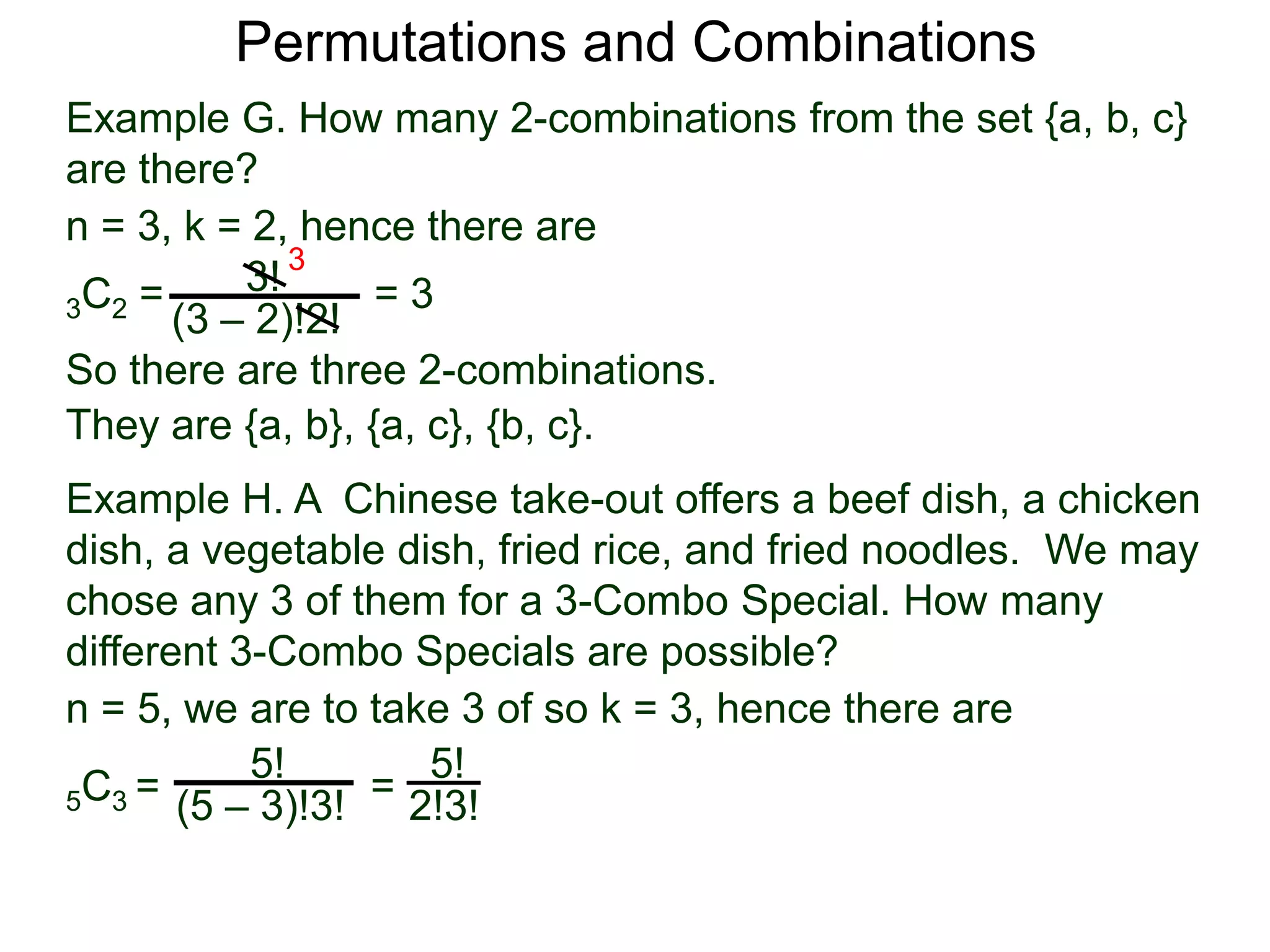 Permutations and Combinations
Example G. How many 2-combinations from the set {a, b, c}
are there?
n = 3, k = 2, hence there are
          3! 3
3C2 =             =3
      (3 – 2)!2!
So there are three 2-combinations.
They are {a, b}, {a, c}, {b, c}.
Example H. A Chinese take-out offers a beef dish, a chicken
dish, a vegetable dish, fried rice, and fried noodles. We may
chose any 3 of them for a 3-Combo Special. How many
different 3-Combo Specials are possible?
n = 5, we are to take 3 of so k = 3, hence there are
           5!        5!
5 C3 = (5 – 3)!3! = 2!3!
 