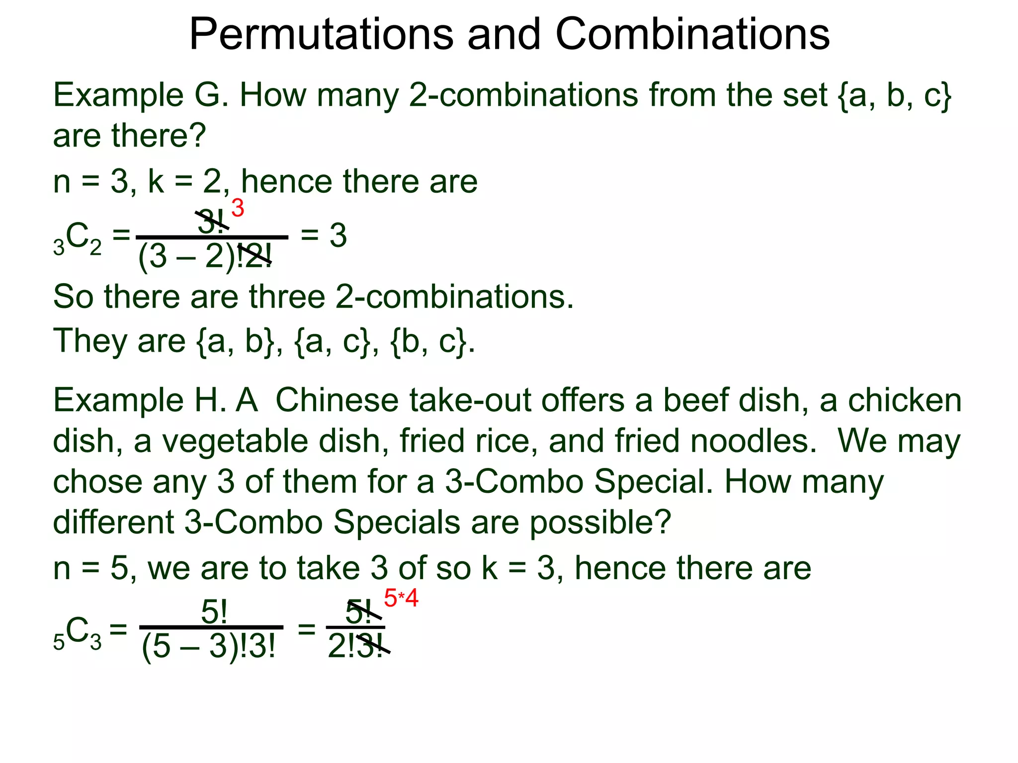 Permutations and Combinations
Example G. How many 2-combinations from the set {a, b, c}
are there?
n = 3, k = 2, hence there are
          3! 3
3C2 =             =3
      (3 – 2)!2!
So there are three 2-combinations.
They are {a, b}, {a, c}, {b, c}.
Example H. A Chinese take-out offers a beef dish, a chicken
dish, a vegetable dish, fried rice, and fried noodles. We may
chose any 3 of them for a 3-Combo Special. How many
different 3-Combo Specials are possible?
n = 5, we are to take 3 of so k = 3, hence there are
           5!       5! 5*4
5C3 = (5 – 3)!3! = 2!3!
 