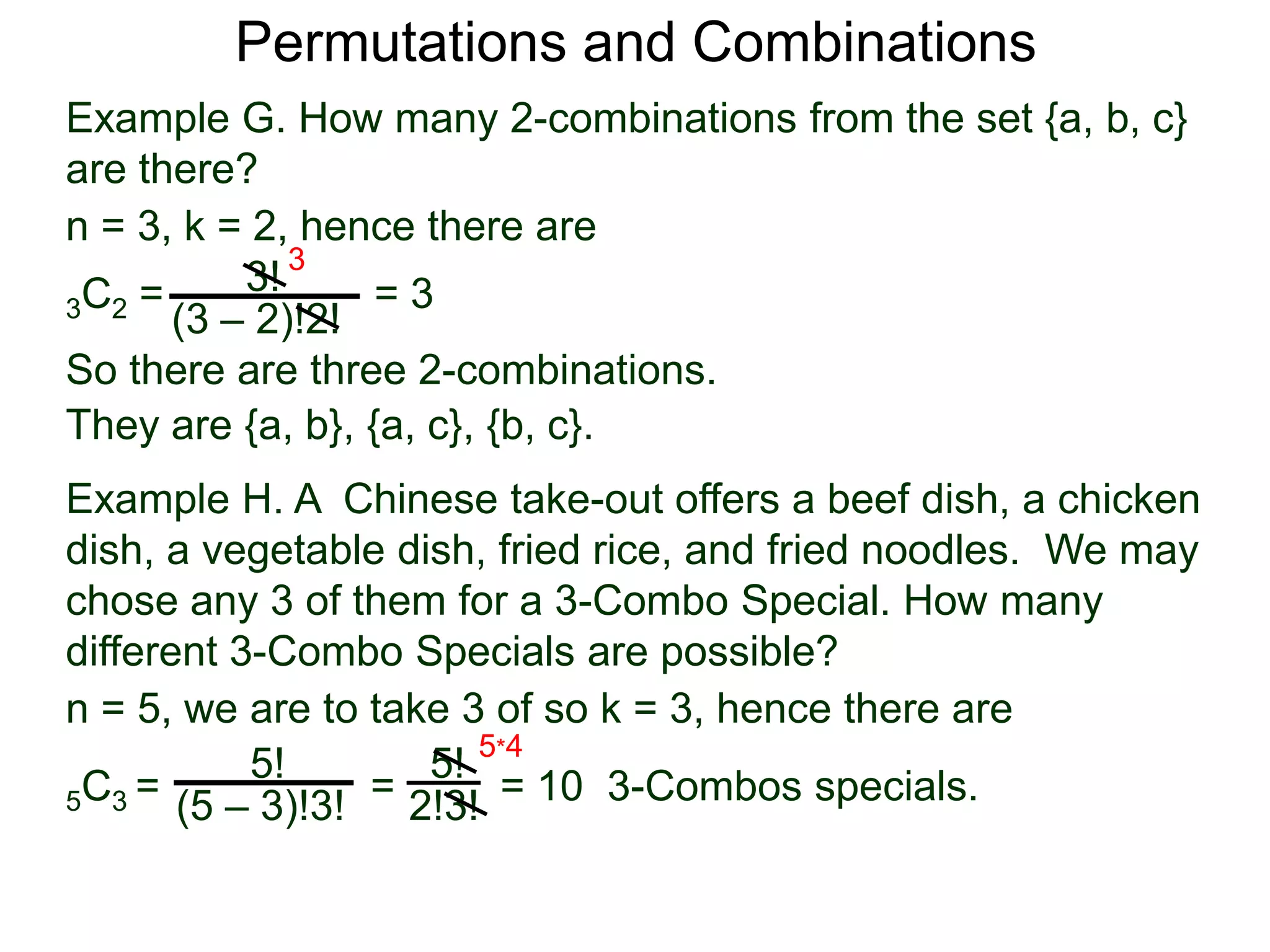 Permutations and Combinations
Example G. How many 2-combinations from the set {a, b, c}
are there?
n = 3, k = 2, hence there are
          3! 3
3C2 =             =3
      (3 – 2)!2!
So there are three 2-combinations.
They are {a, b}, {a, c}, {b, c}.
Example H. A Chinese take-out offers a beef dish, a chicken
dish, a vegetable dish, fried rice, and fried noodles. We may
chose any 3 of them for a 3-Combo Special. How many
different 3-Combo Specials are possible?
n = 5, we are to take 3 of so k = 3, hence there are
           5!       5! 5*4
5C3 = (5 – 3)!3! = 2!3! = 10 3-Combos specials.
 