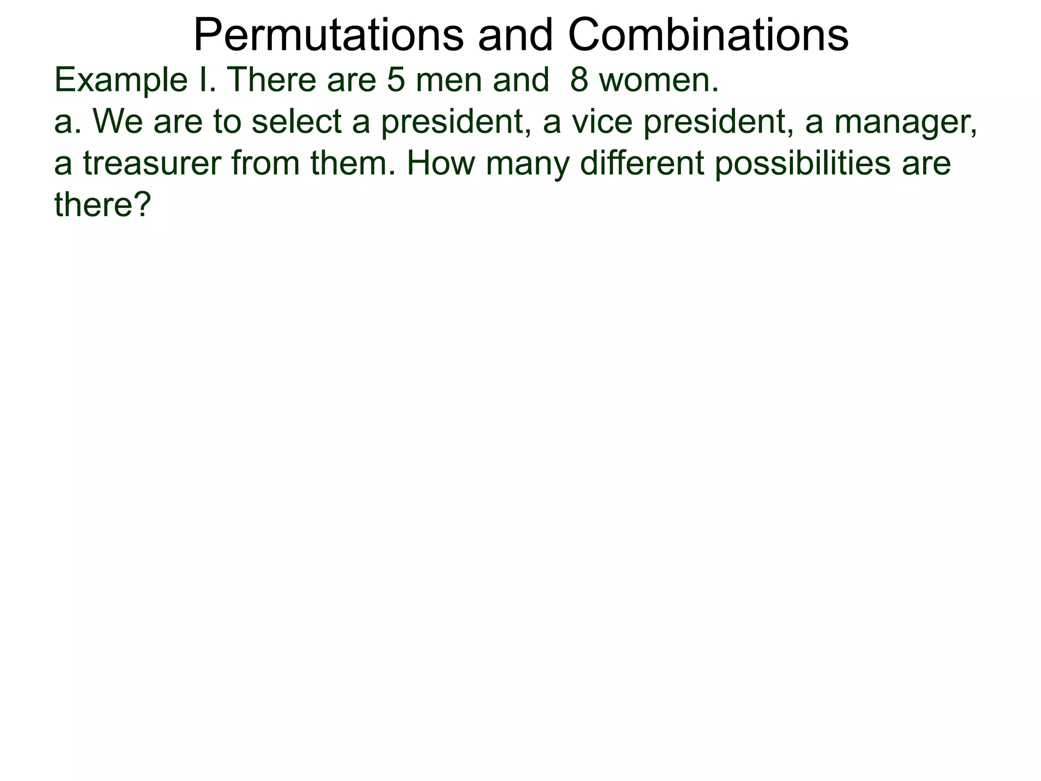 Permutations and Combinations
Example I. There are 5 men and 8 women.
a. We are to select a president, a vice president, a manager,
a treasurer from them. How many different possibilities are
there?
 