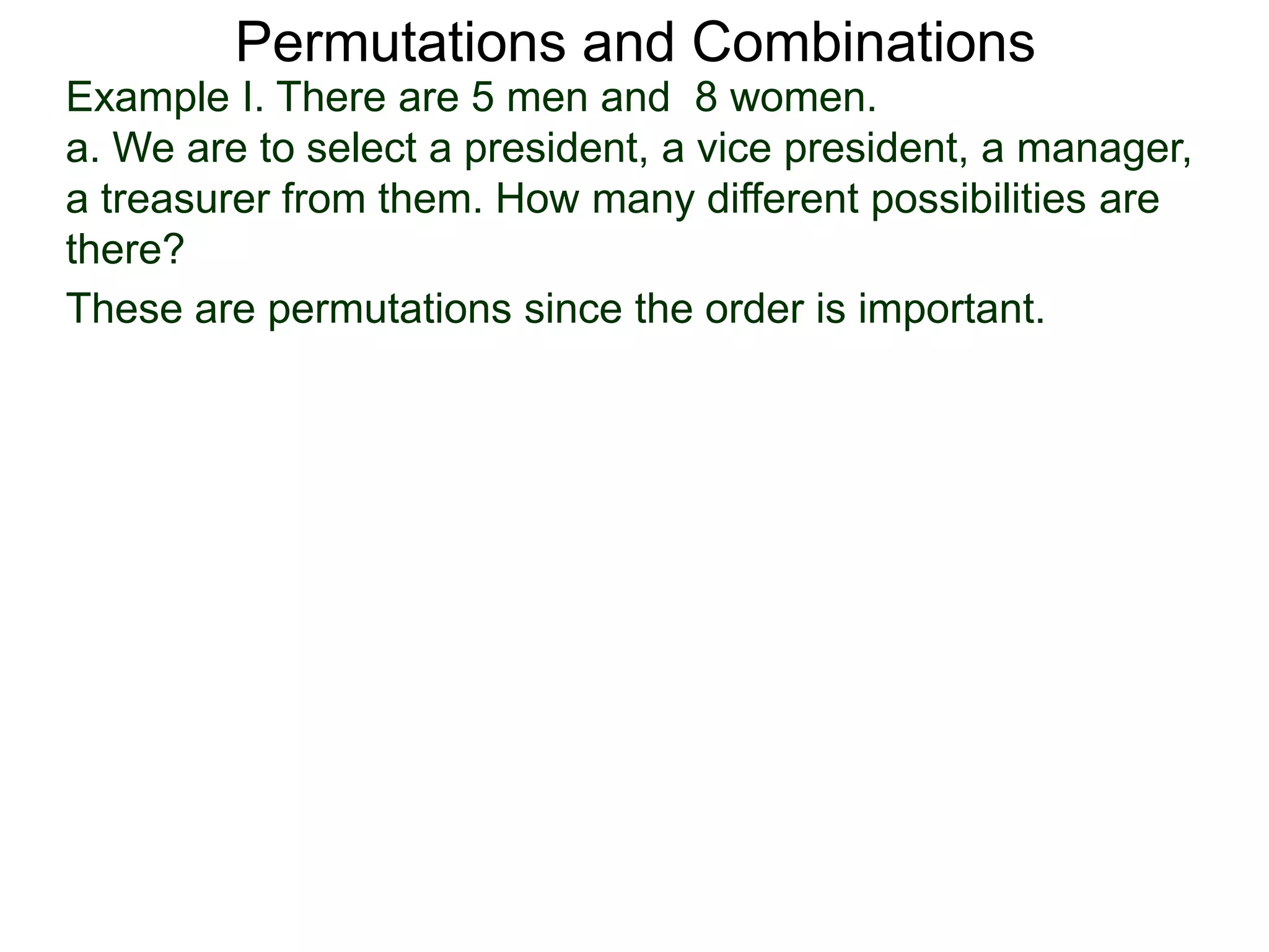 Permutations and Combinations
Example I. There are 5 men and 8 women.
a. We are to select a president, a vice president, a manager,
a treasurer from them. How many different possibilities are
there?
These are permutations since the order is important.
 