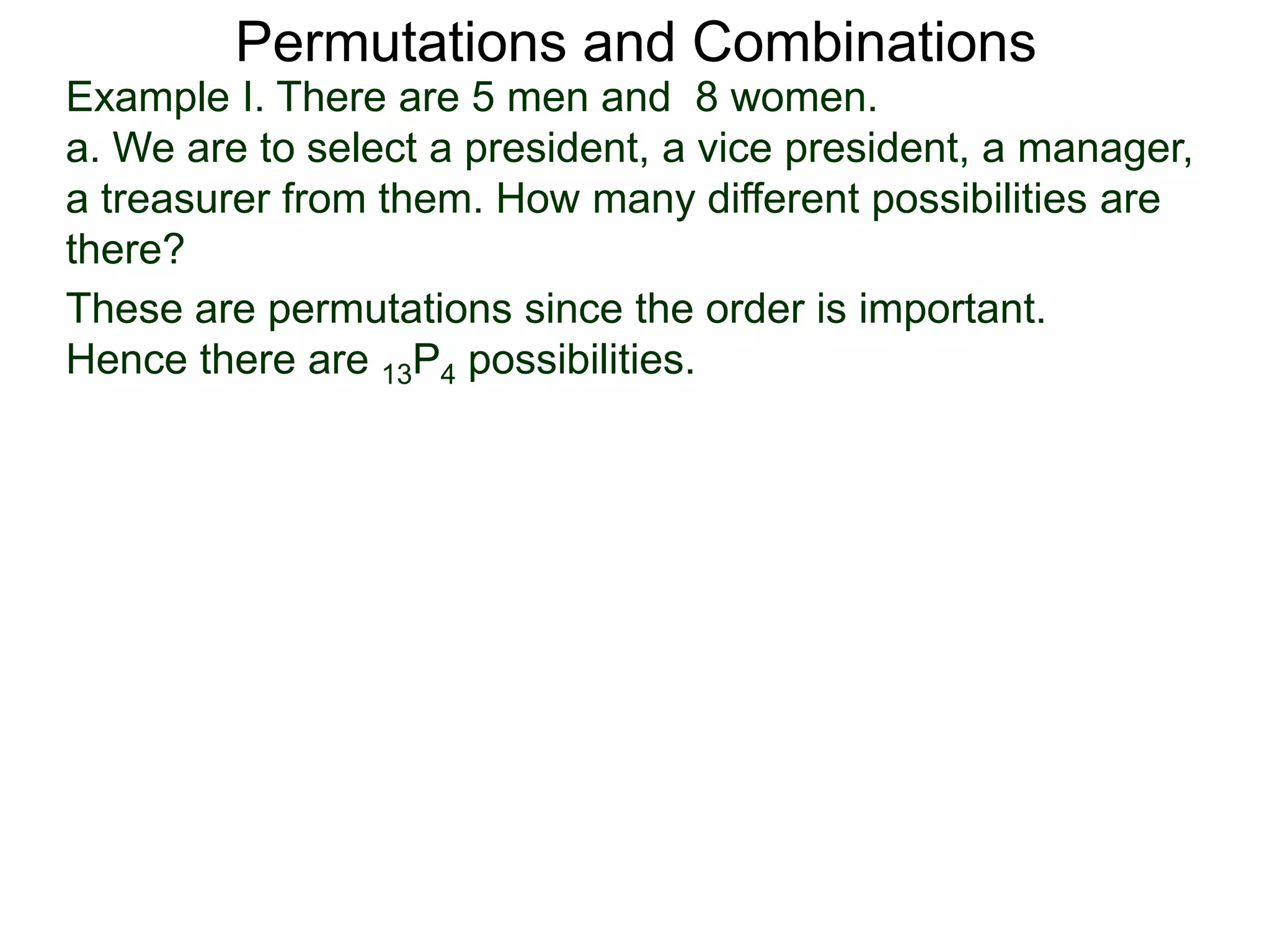 Permutations and Combinations
Example I. There are 5 men and 8 women.
a. We are to select a president, a vice president, a manager,
a treasurer from them. How many different possibilities are
there?
These are permutations since the order is important.
Hence there are 13P4 possibilities.
 