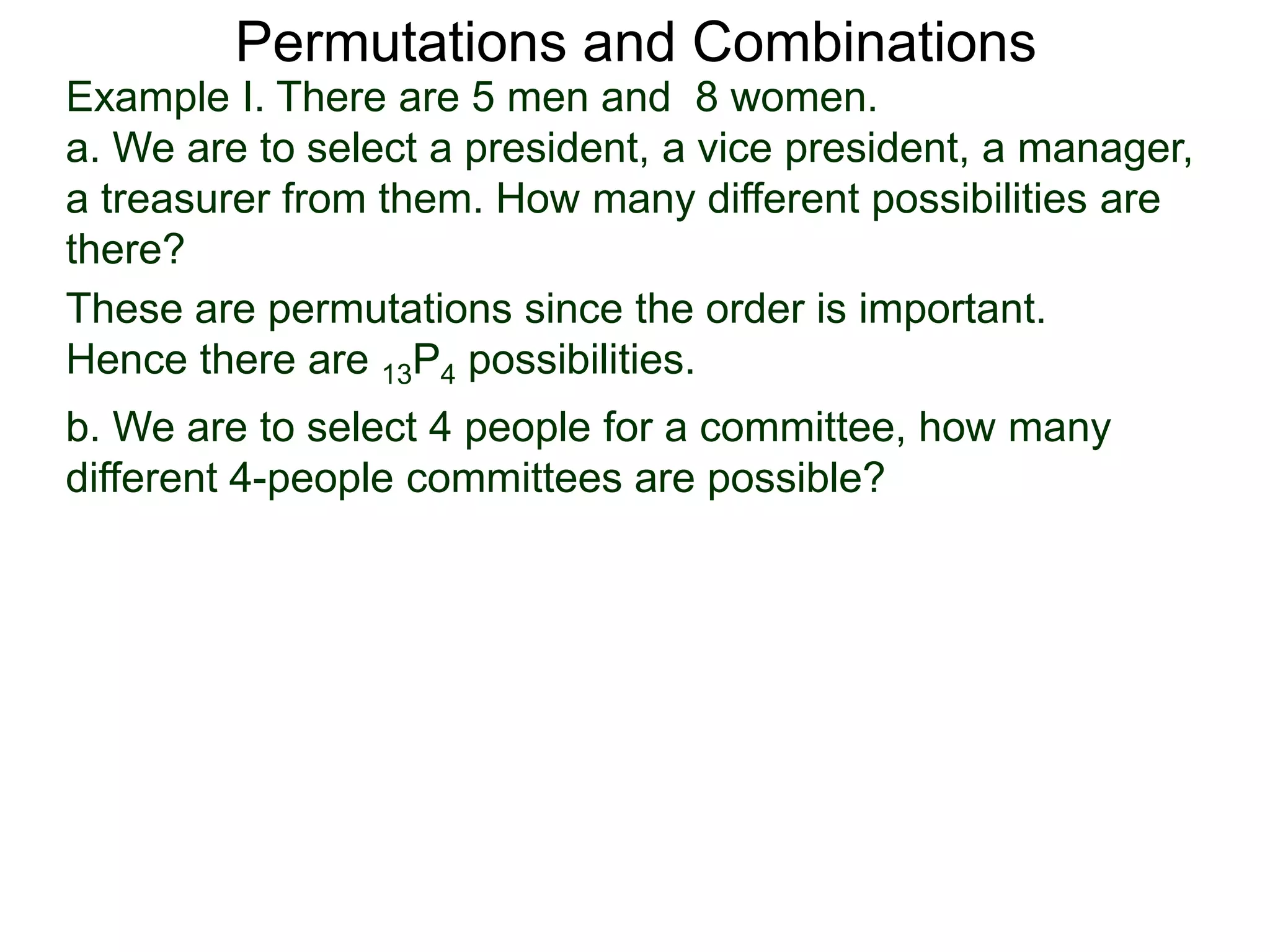 Permutations and Combinations
Example I. There are 5 men and 8 women.
a. We are to select a president, a vice president, a manager,
a treasurer from them. How many different possibilities are
there?
These are permutations since the order is important.
Hence there are 13P4 possibilities.
b. We are to select 4 people for a committee, how many
different 4-people committees are possible?
 
