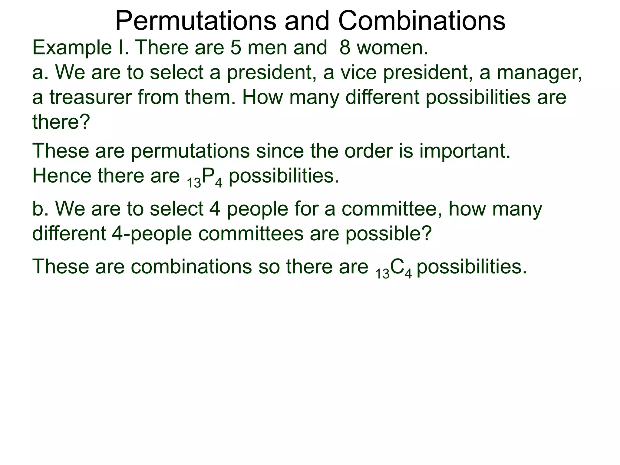 Permutations and Combinations
Example I. There are 5 men and 8 women.
a. We are to select a president, a vice president, a manager,
a treasurer from them. How many different possibilities are
there?
These are permutations since the order is important.
Hence there are 13P4 possibilities.
b. We are to select 4 people for a committee, how many
different 4-people committees are possible?
These are combinations so there are 13C4 possibilities.
 