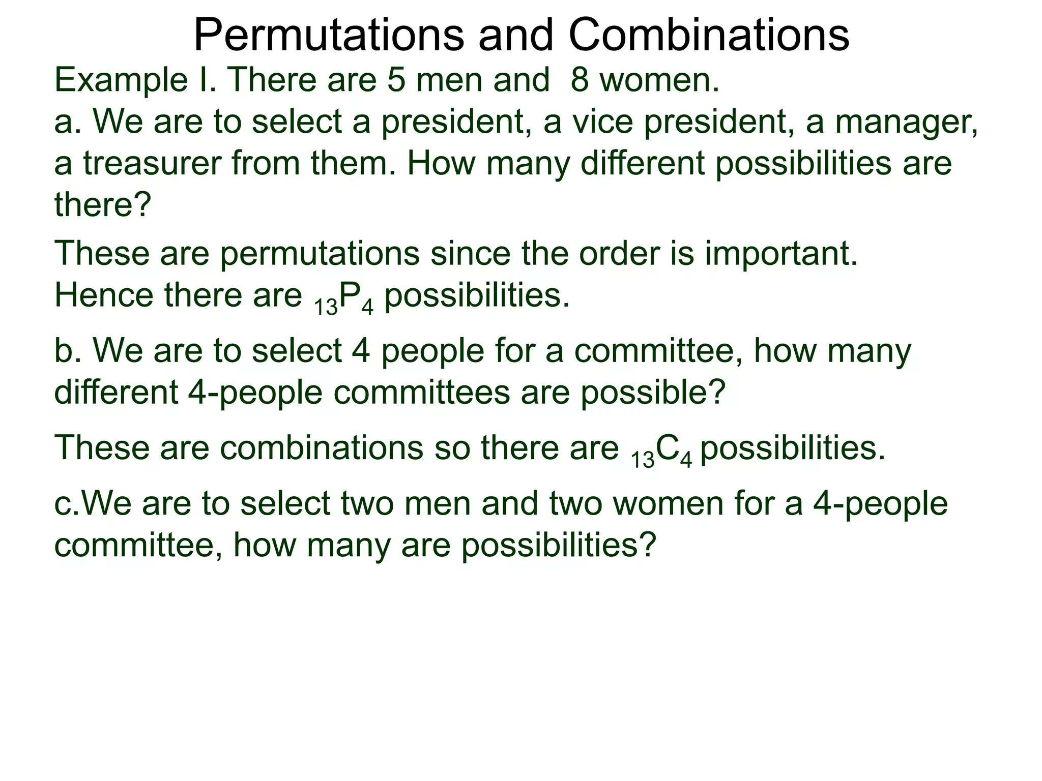 Permutations and Combinations
Example I. There are 5 men and 8 women.
a. We are to select a president, a vice president, a manager,
a treasurer from them. How many different possibilities are
there?
These are permutations since the order is important.
Hence there are 13P4 possibilities.
b. We are to select 4 people for a committee, how many
different 4-people committees are possible?
These are combinations so there are 13C4 possibilities.
c.We are to select two men and two women for a 4-people
committee, how many are possibilities?
 