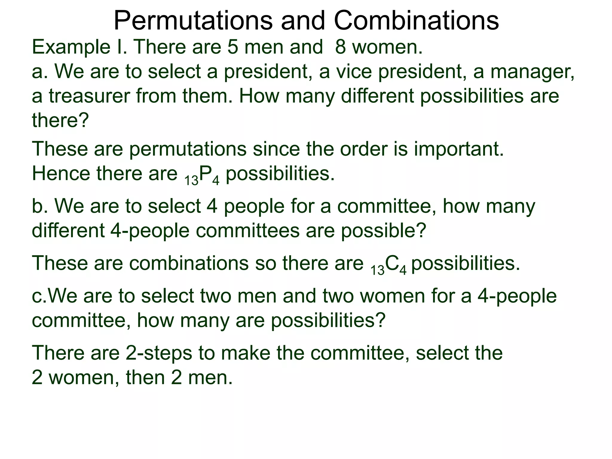 Permutations and Combinations
Example I. There are 5 men and 8 women.
a. We are to select a president, a vice president, a manager,
a treasurer from them. How many different possibilities are
there?
These are permutations since the order is important.
Hence there are 13P4 possibilities.
b. We are to select 4 people for a committee, how many
different 4-people committees are possible?
These are combinations so there are 13C4 possibilities.
c.We are to select two men and two women for a 4-people
committee, how many are possibilities?
There are 2-steps to make the committee, select the
2 women, then 2 men.
 