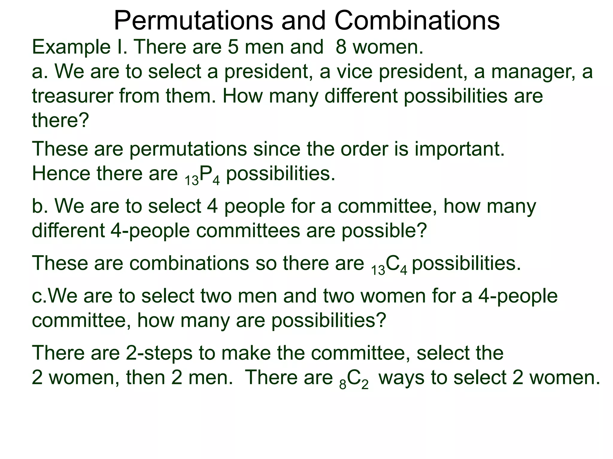 Permutations and Combinations
Example I. There are 5 men and 8 women.
a. We are to select a president, a vice president, a manager, a
treasurer from them. How many different possibilities are
there?
These are permutations since the order is important.
Hence there are 13P4 possibilities.
b. We are to select 4 people for a committee, how many
different 4-people committees are possible?
These are combinations so there are 13C4 possibilities.
c.We are to select two men and two women for a 4-people
committee, how many are possibilities?
There are 2-steps to make the committee, select the
2 women, then 2 men. There are 8C2 ways to select 2 women.
 