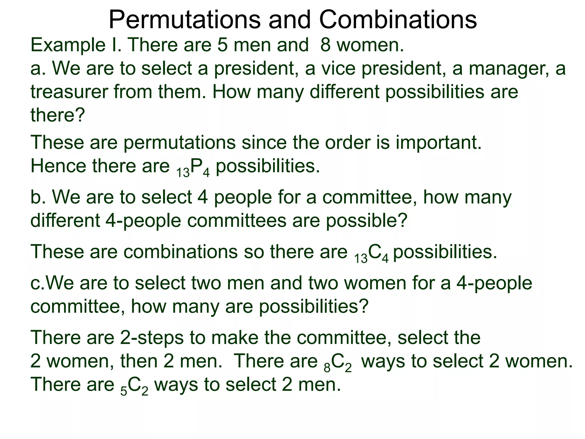 Permutations and Combinations
Example I. There are 5 men and 8 women.
a. We are to select a president, a vice president, a manager, a
treasurer from them. How many different possibilities are
there?
These are permutations since the order is important.
Hence there are 13P4 possibilities.
b. We are to select 4 people for a committee, how many
different 4-people committees are possible?
These are combinations so there are 13C4 possibilities.
c.We are to select two men and two women for a 4-people
committee, how many are possibilities?
There are 2-steps to make the committee, select the
2 women, then 2 men. There are 8C2 ways to select 2 women.
There are 5C2 ways to select 2 men.
 