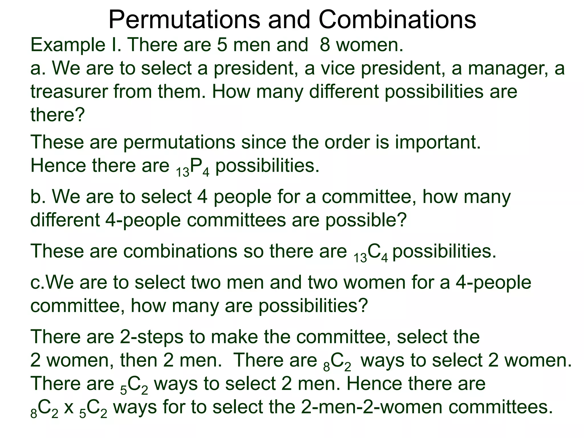 Permutations and Combinations
Example I. There are 5 men and 8 women.
a. We are to select a president, a vice president, a manager, a
treasurer from them. How many different possibilities are
there?
These are permutations since the order is important.
Hence there are 13P4 possibilities.
b. We are to select 4 people for a committee, how many
different 4-people committees are possible?
These are combinations so there are 13C4 possibilities.
c.We are to select two men and two women for a 4-people
committee, how many are possibilities?
There are 2-steps to make the committee, select the
2 women, then 2 men. There are 8C2 ways to select 2 women.
There are 5C2 ways to select 2 men. Hence there are
8C2 x 5C2 ways for to select the 2-men-2-women committees.
 
