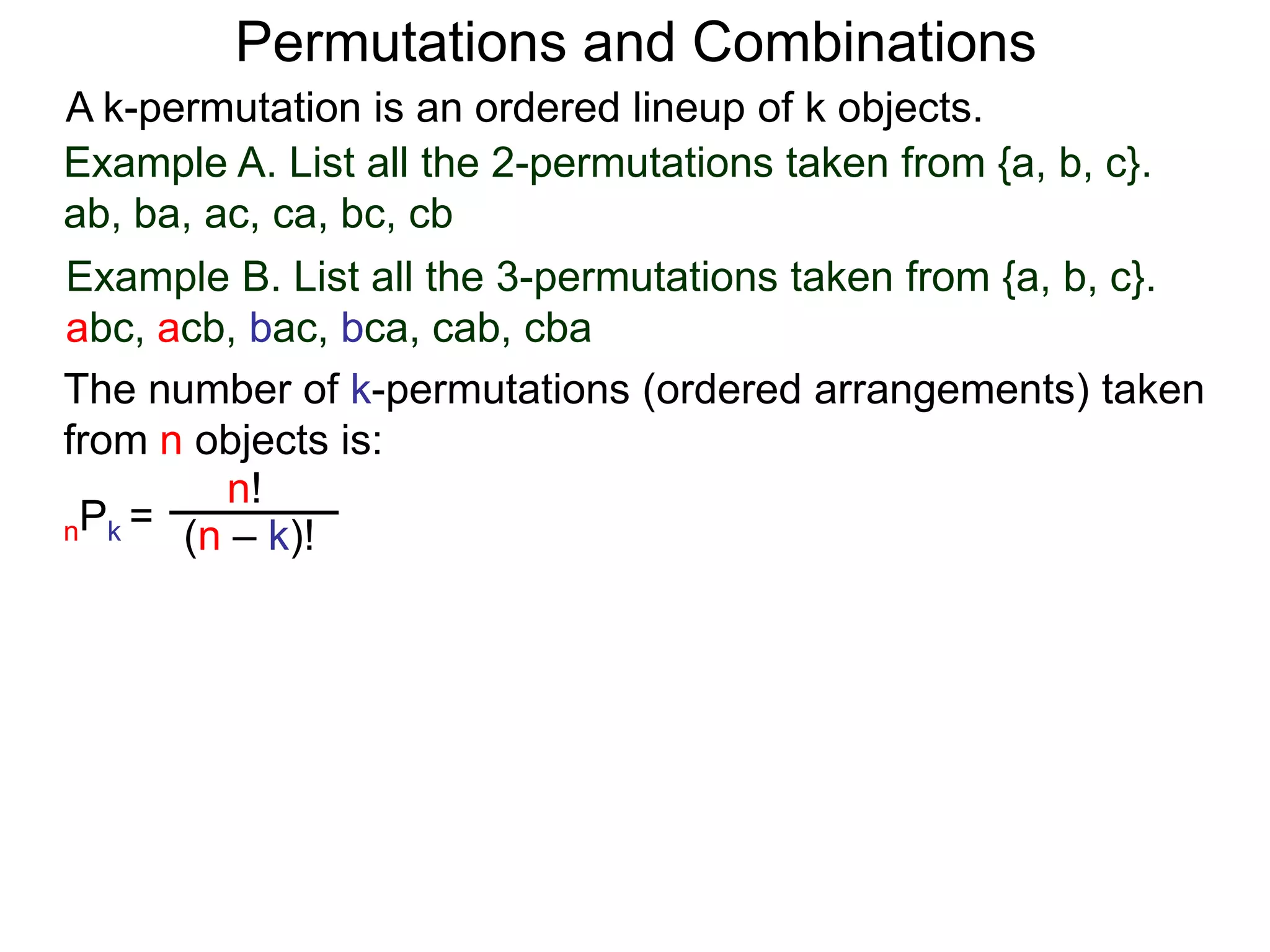 Permutations and Combinations
A k-permutation is an ordered lineup of k objects.
Example A. List all the 2-permutations taken from {a, b, c}.
ab, ba, ac, ca, bc, cb
Example B. List all the 3-permutations taken from {a, b, c}.
abc, acb, bac, bca, cab, cba
The number of k-permutations (ordered arrangements) taken
from n objects is:
         n!
nPk = (n – k)!
 